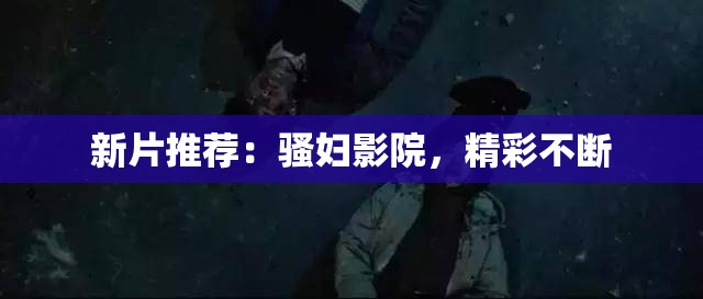 新片推荐：骚妇影院，精彩不断