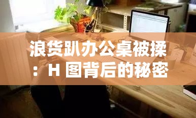 浪货趴办公桌被揉：H 图背后的秘密