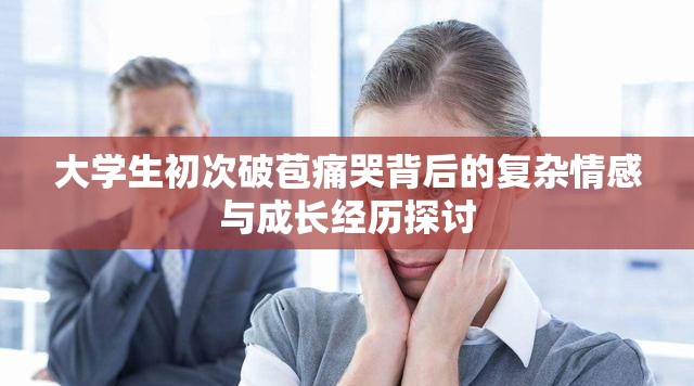大学生初次破苞痛哭背后的复杂情感与成长经历探讨