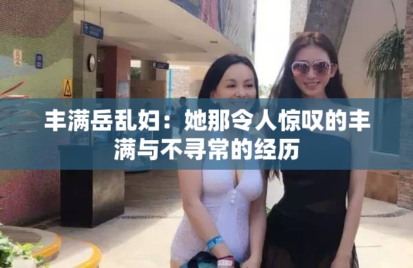 丰满岳乱妇：她那令人惊叹的丰满与不寻常的经历