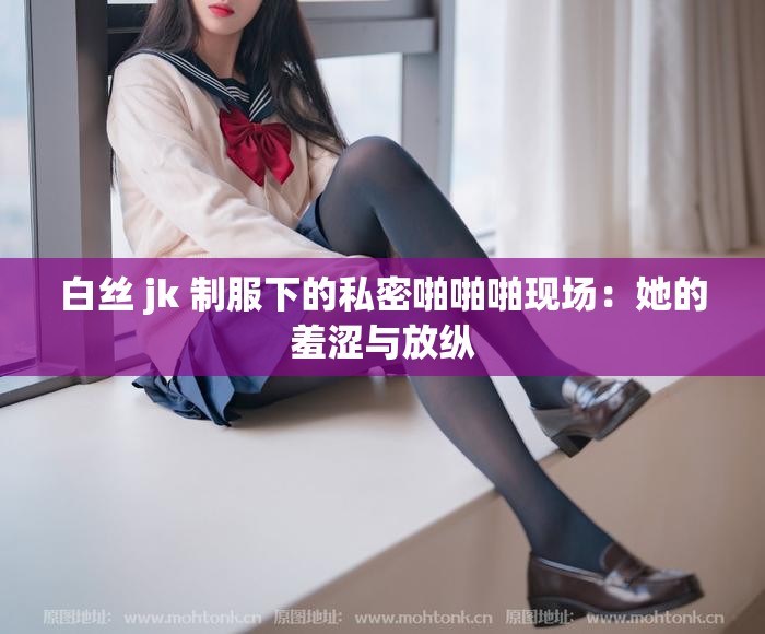 白丝 jk 制服下的私密啪啪啪现场：她的羞涩与放纵