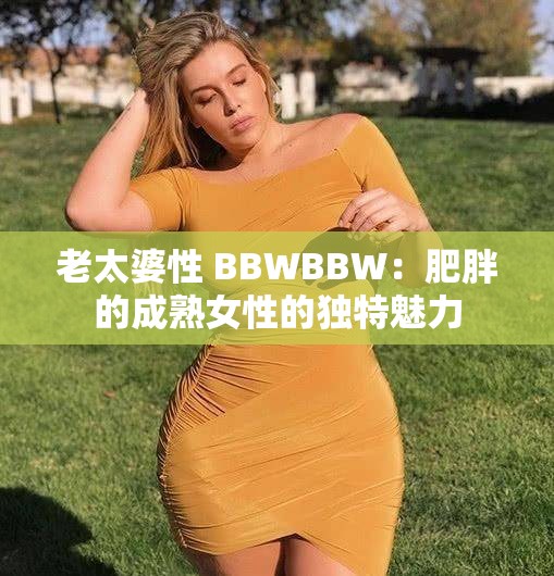 老太婆性 BBWBBW：肥胖的成熟女性的独特魅力