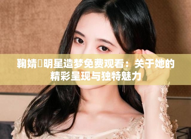 鞠婧祎明星造梦免费观看：关于她的精彩呈现与独特魅力