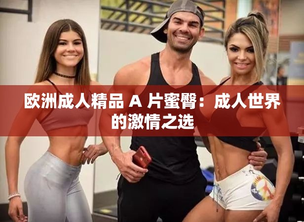 欧洲成人精品 A 片蜜臀：成人世界的激情之选