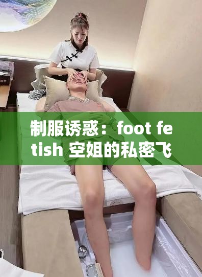 制服诱惑：foot fetish 空姐的私密飞行