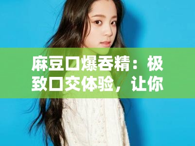 麻豆口爆吞精：极致口交体验，让你欲罢不能