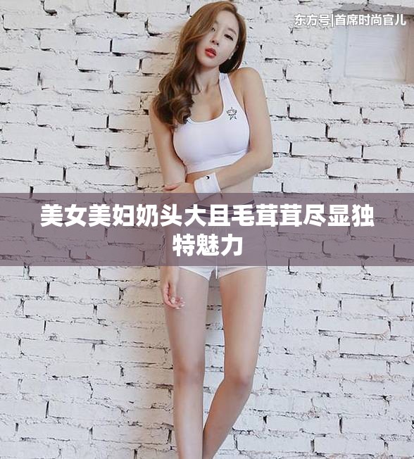 美女美妇奶头大且毛茸茸尽显独特魅力