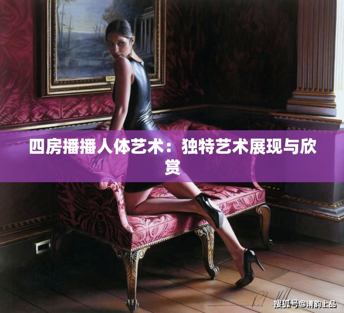 四房播播人体艺术：独特艺术展现与欣赏