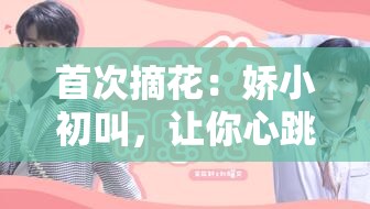 首次摘花：娇小初叫，让你心跳加速的私密时刻