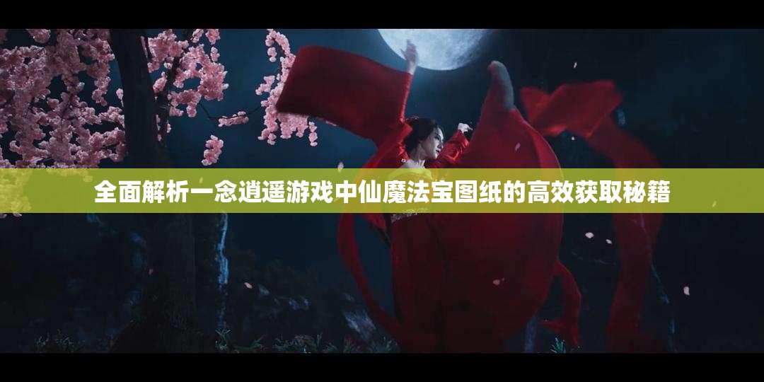 全面解析一念逍遥游戏中仙魔法宝图纸的高效获取秘籍
