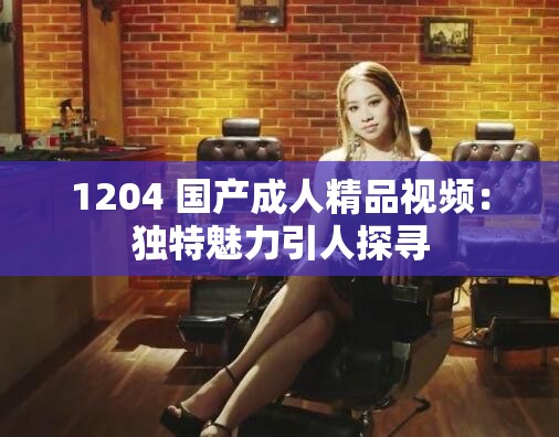 1204 国产成人精品视频：独特魅力引人探寻