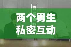 两个男生私密互动：探索情感与欲望的边界