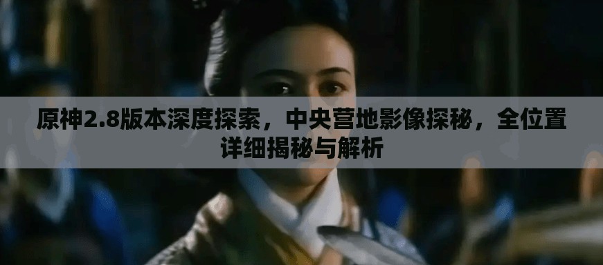 原神2.8版本深度探索，中央营地影像探秘，全位置详细揭秘与解析