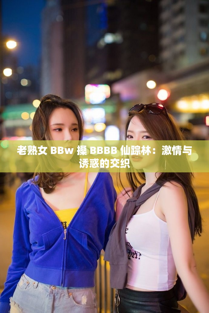 老熟女 BBw 搡 BBBB 仙踪林：激情与诱惑的交织