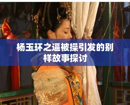 杨玉环之逼被操引发的别样故事探讨