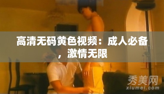 高清无码黄色视频：成人必备，激情无限