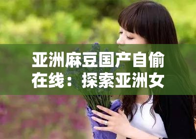 亚洲麻豆国产自偷在线：探索亚洲女性的美丽与魅力