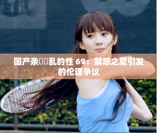 国产亲妺妺乱的性 69：禁忌之爱引发的伦理争议