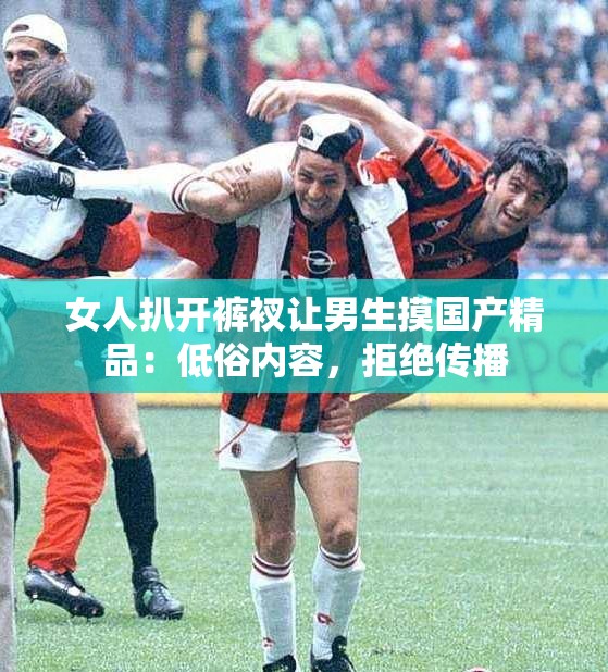 女人扒开裤衩让男生摸国产精品：低俗内容，拒绝传播