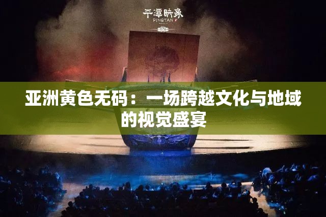 亚洲黄色无码：一场跨越文化与地域的视觉盛宴