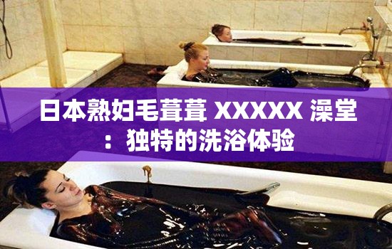 日本熟妇毛葺葺 XXXXX 澡堂：独特的洗浴体验