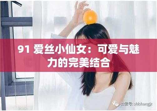 91 爱丝小仙女：可爱与魅力的完美结合