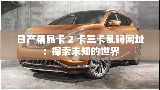 日产精品卡 2 卡三卡乱码网址：探索未知的世界
