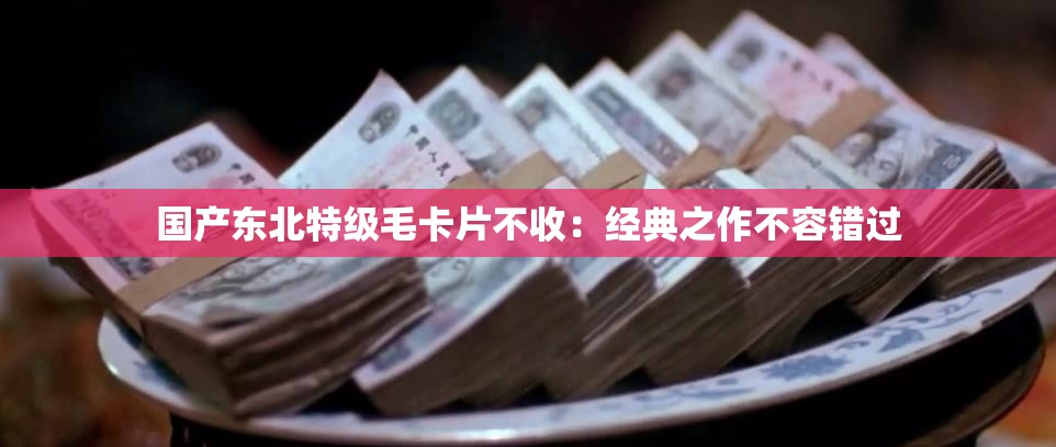 国产东北特级毛卡片不收：经典之作不容错过