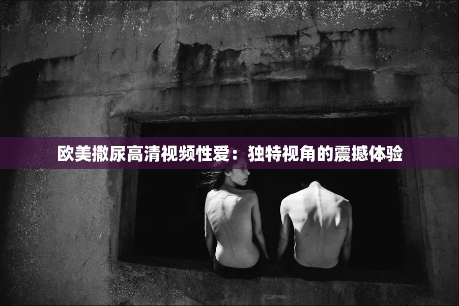欧美撒尿高清视频性爱：独特视角的震撼体验