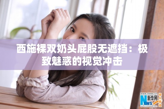 西施裸双奶头屁股无遮挡：极致魅惑的视觉冲击