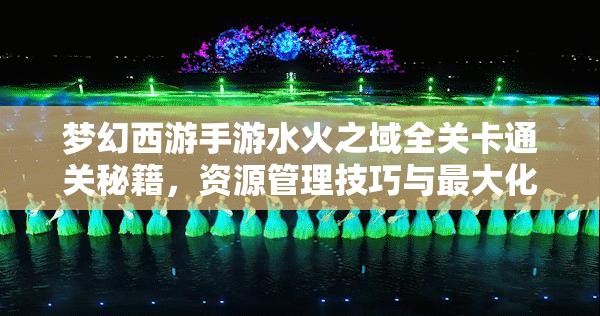 梦幻西游手游水火之域全关卡通关秘籍，资源管理技巧与最大化价值策略