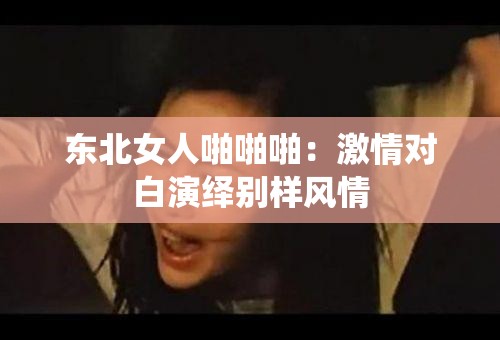 东北女人啪啪啪：激情对白演绎别样风情