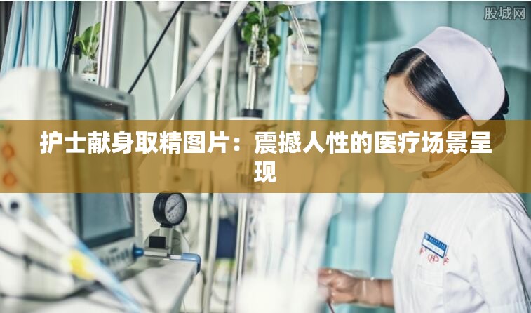 护士献身取精图片：震撼人性的医疗场景呈现