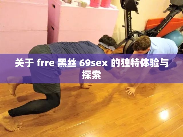 关于 frre 黑丝 69sex 的独特体验与探索