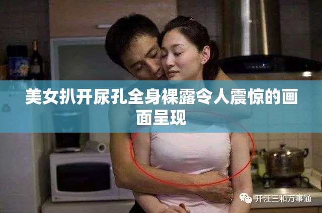 美女扒开尿孔全身裸露令人震惊的画面呈现