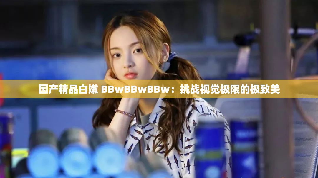 国产精品白嫩 BBwBBwBBw：挑战视觉极限的极致美