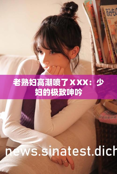 老熟妇高潮喷了ⅩXX：少妇的极致呻吟
