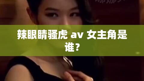 辣眼睛骚虎 av 女主角是谁？