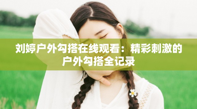 刘婷户外勾搭在线观看：精彩刺激的户外勾搭全记录