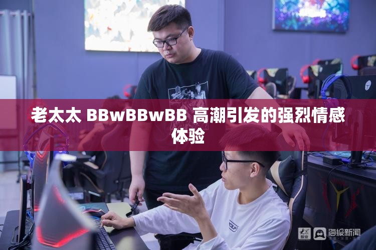 老太太 BBwBBwBB 高潮引发的强烈情感体验