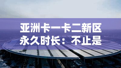 亚洲卡一卡二新区永久时长：不止是时间，更是无限精彩