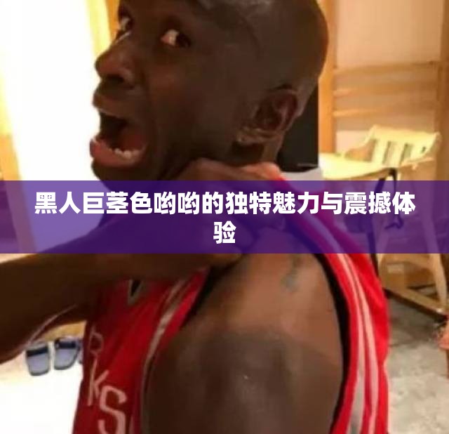 黑人巨茎色哟哟的独特魅力与震撼体验