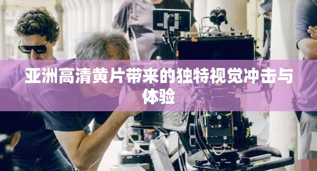 亚洲高清黄片带来的独特视觉冲击与体验