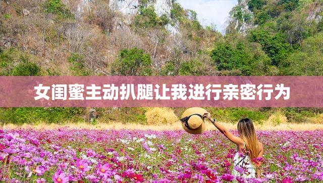 女闺蜜主动扒腿让我进行亲密行为