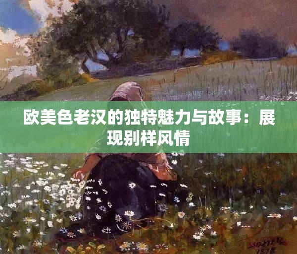欧美色老汉的独特魅力与故事：展现别样风情