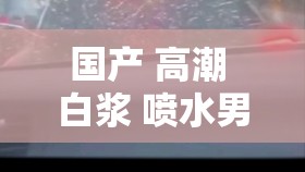 国产 高潮 白浆 喷水男男激情大战：探索未知的激情之旅