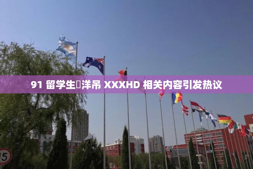 91 留学生愛洋吊 XXXHD 相关内容引发热议