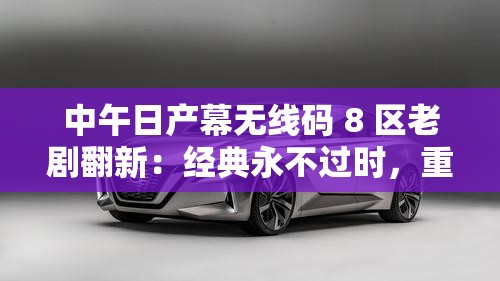 中午日产幕无线码 8 区老剧翻新：经典永不过时，重温旧时光