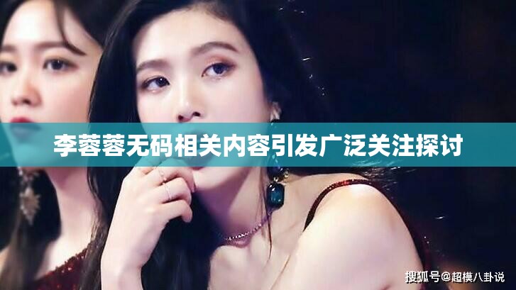 李蓉蓉无码相关内容引发广泛关注探讨