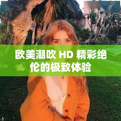 欧美潮吹 HD 精彩绝伦的极致体验
